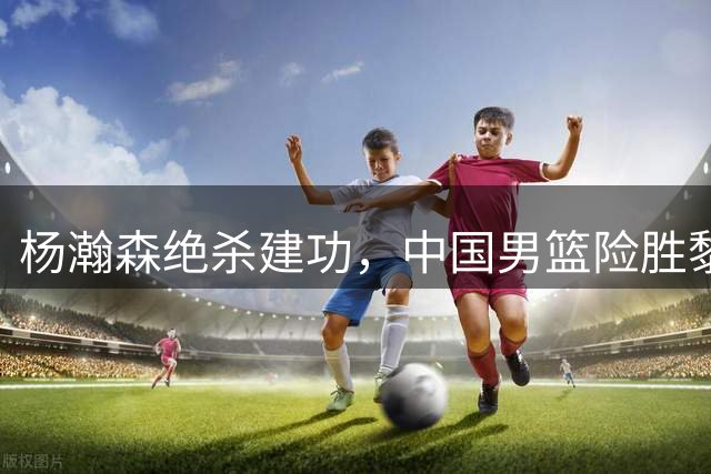 杨瀚森绝杀建功，中国男篮险胜黎巴嫩锁定小组前三