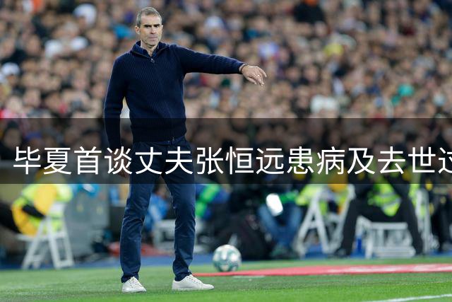 毕夏首谈丈夫张恒远患病及去世过程：参加好声音时就已经有症状