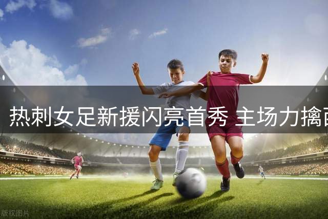 热刺女足新援闪亮首秀 主场力擒西汉姆联