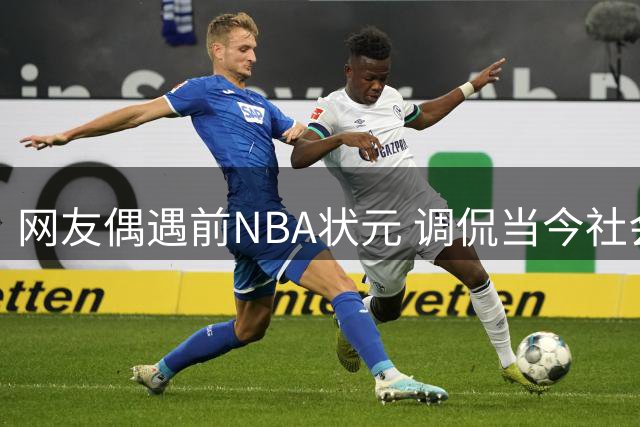 网友偶遇前NBA状元 调侃当今社会信任危机