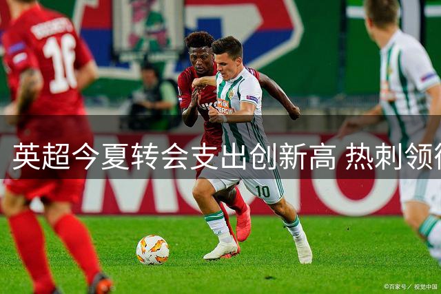 英超今夏转会支出创新高 热刺领衔引发连锁反应